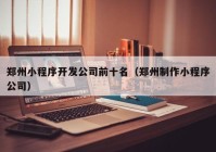 郑州小程序开发公司前十名（郑州制作小程序公司）